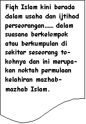 Flowchart: Document: Fiqh Islam kini berada dalam usaha dan ijtihad perseorangan�� dalam suasana berkelompok atau berkumpulan di sekitar seseorang to-kohnya dan ini merupa-kan noktah permulaan kelahiran mazhab-mazhab Islam.
