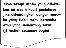 Flowchart: Document: Akan tetapi usaha yang dilaku-kan ini masih kecil jumlahnya jika dibandingkan dengan mere-ka yang tidak mahu berusaha atau yang menentang terus ijtihadiah sezaman begini.