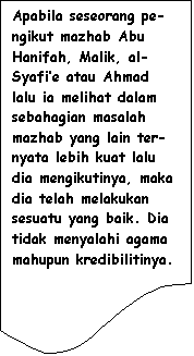 Flowchart: Document: Apabila seseorang pe-ngikut mazhab Abu Hanifah, Malik, al-Syafi�e atau Ahmad lalu ia melihat dalam sebahagian masalah mazhab yang lain ter-nyata lebih kuat lalu dia mengikutinya, maka dia telah melakukan sesuatu yang baik. Dia tidak menyalahi agama mahupun kredibilitinya.