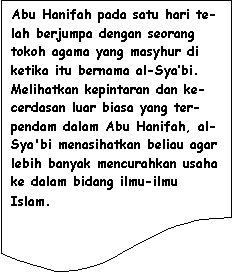 Flowchart: Document: Abu Hanifah pada satu hari te-lah berjumpa dengan seorang tokoh agama yang masyhur di ketika itu bernama al-Sya�bi. Melihatkan kepintaran dan ke-cerdasan luar biasa yang ter-pendam dalam Abu Hanifah, al-Sya'bi menasihatkan beliau agar lebih banyak mencurahkan usaha ke dalam bidang ilmu-ilmu Islam.