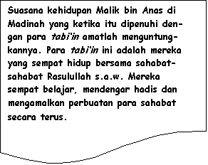 Flowchart: Document: Suasana kehidupan Malik bin Anas di Madinah yang ketika itu dipenuhi den-gan para tabi�in amatlah menguntung-kannya. Para tabi�in ini adalah mereka yang sempat hidup bersama sahabat-sahabat Rasulullah s.a.w. Mereka sempat belajar, mendengar hadis dan mengamalkan perbuatan para sahabat secara terus.