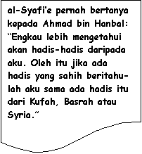 Flowchart: Document: al-Syafi�e pernah bertanya kepada Ahmad bin Hanbal: �Engkau lebih mengetahui akan hadis-hadis daripada aku. Oleh itu jika ada hadis yang sahih beritahu-lah aku sama ada hadis itu dari Kufah, Basrah atau Syria.�