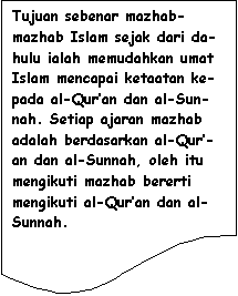 Flowchart: Document: Tujuan sebenar mazhab-mazhab Islam sejak dari da-hulu ialah memudahkan umat Islam mencapai ketaatan ke-pada al-Qur�an dan al-Sun-nah. Setiap ajaran mazhab adalah berdasarkan al-Qur�-an dan al-Sunnah, oleh itu mengikuti mazhab bererti mengikuti al-Qur�an dan al-Sunnah.