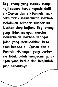 Flowchart: Document: Bagi orang yang mampu meng-kaji secara terus kepada dalil al-Qur�an dan al-Sunnah, me-reka tidak memerlukan mazhab melainkan sekadar sumber me-luaskan skop kajian. Bagi orang yang tidak mampu, mereka memerlukan mazhab sebagai jalan yang memudahkan keta-atan kepada al-Qur�an dan al-Sunnah. Golongan yang perta-ma tidak boleh mengecam golo-ngan yang kedua dan begitulah juga sebaliknya.