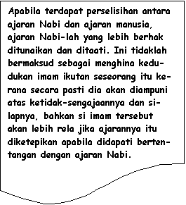 Flowchart: Document: Apabila terdapat perselisihan antara ajaran Nabi dan ajaran manusia, ajaran Nabi-lah yang lebih berhak ditunaikan dan ditaati. Ini tidaklah bermaksud sebagai menghina kedu-dukan imam ikutan seseorang itu ke-rana secara pasti dia akan diampuni atas ketidak-sengajaannya dan si-lapnya, bahkan si imam tersebut akan lebih rela jika ajarannya itu diketepikan apabila didapati berten-tangan dengan ajaran Nabi.
